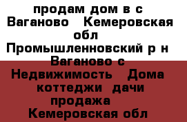 продам дом в с. Ваганово - Кемеровская обл., Промышленновский р-н, Ваганово с. Недвижимость » Дома, коттеджи, дачи продажа   . Кемеровская обл.